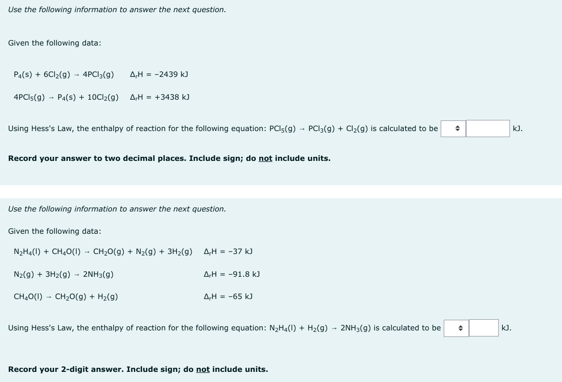 Use the following information to answer the next question.
Given the following data:
P4(S) + 6Cl₂(g) → 4PC13(g)
A,H-2439 kJ
4PC15(g) → P4(s) + 10Cl₂(g) ΔΗ = +3438 kJ
Using Hess's Law, the enthalpy of reaction for the following equation: PCI5(g) → PCI3(g) + Cl₂(g) is calculated to be
Record your answer to two decimal places. Include sign; do not include units.
Use the following information to answer the next question.
Given the following data:
N₂H4(1) + CH4O(1)→ CH₂O(g) + N₂(g) + 3H₂(g) A-H = -37 kJ
N₂(g) + 3H₂(g) → 2NH3(g)
CH4O(1) CH₂O(g) + H₂(g)
ArH=-91.8 kJ
A,H = -65 kJ
Using Hess's Law, the enthalpy of reaction for the following equation: N₂H4(1) + H₂(g) → 2NH3(g) is calculated to be
Record your 2-digit answer. Include sign; do not include units.
◆
kJ.
kJ.