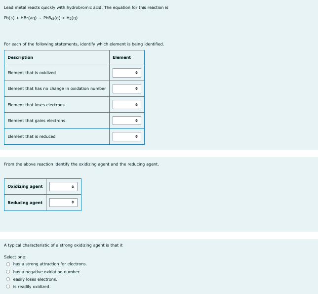 Lead metal reacts quickly with hydrobromic acid. The equation for this reaction is
Pb(s) + HBr(aq) → PbB₁2(g) + H₂(g)
For each of the following statements, identify which element is being identified.
Description
Element that is oxidized
Element that has no change in oxidation number
Element that loses electrons
Element that gains electrons
Element that is reduced
From the above reaction identify the oxidizing agent and the reducing agent.
Oxidizing agent
Reducing agent
Element
A typical characteristic of a strong oxidizing agent is that it
Select one:
O has a strong attraction for electrons.
O has a negative oxidation number.
O easily loses electrons.
O is readily oxidized.