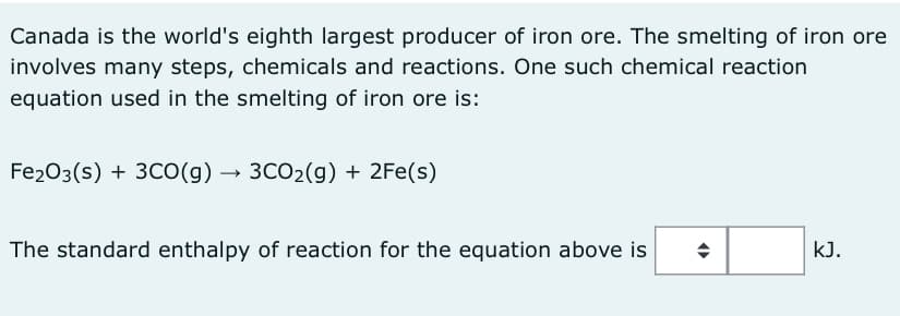 Canada is the world's eighth largest producer of iron ore. The smelting of iron ore
involves many steps, chemicals and reactions. One such chemical reaction
equation used in the smelting of iron ore is:
Fe₂O3(s) + 3CO(g) → 3CO₂(g) + 2Fe(s)
The standard enthalpy of reaction for the equation above is
(
kJ.