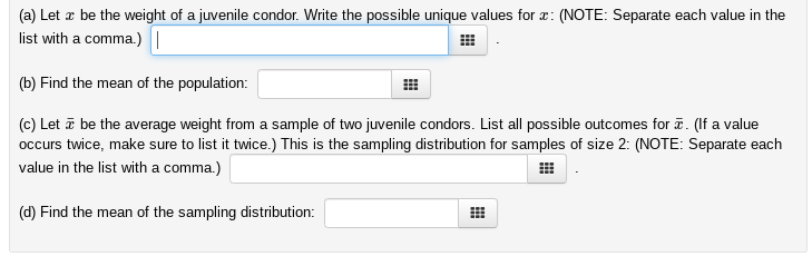 (a) Let a be the weight of a juvenile condor. Write the possible unique values for a: (NOTE: Separate each value in the
list with a comma.)
(b) Find the mean of the population:
(c) Letā be the average weight from a sample of two juvenile condors. List all possible outcomes for . (If a value
occurs twice, make sure to list it twice.) This is the sampling distribution for samples of size 2: (NOTE: Separate each
value in the list with a comma.)
(d) Find the mean of the sampling distribution:
#