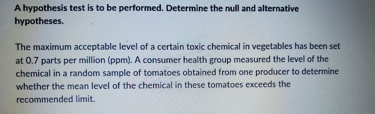 A hypothesis test is to be performed. Determine the null and alternative
hypotheses.
The maximum acceptable level of a certain toxic chemical in vegetables has been set
at 0.7 parts per million (ppm). A consumer health group measured the level of the
chemical in a random sample of tomatoes obtained from one producer to determine
whether the mean level of the chemical in these tomatoes exceeds the
recommended limit.