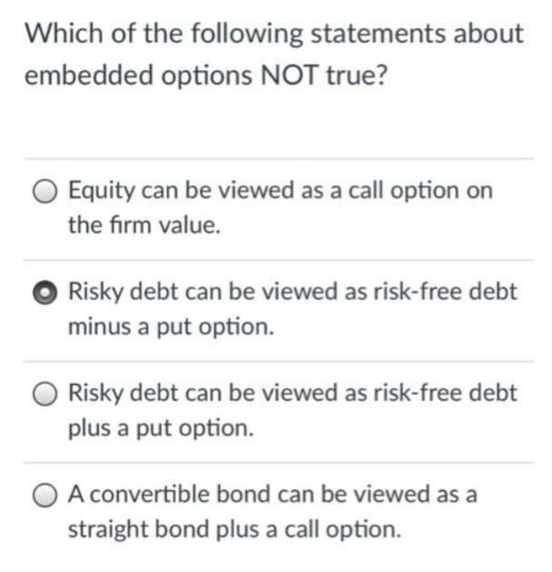 Which of the following statements about
embedded options NOT true?
Equity can be viewed as a call option on
the firm value.
Risky debt can be viewed as risk-free debt
minus a put option.
Risky debt can be viewed as risk-free debt
plus a put option.
A convertible bond can be viewed as a
straight bond plus a call option.
