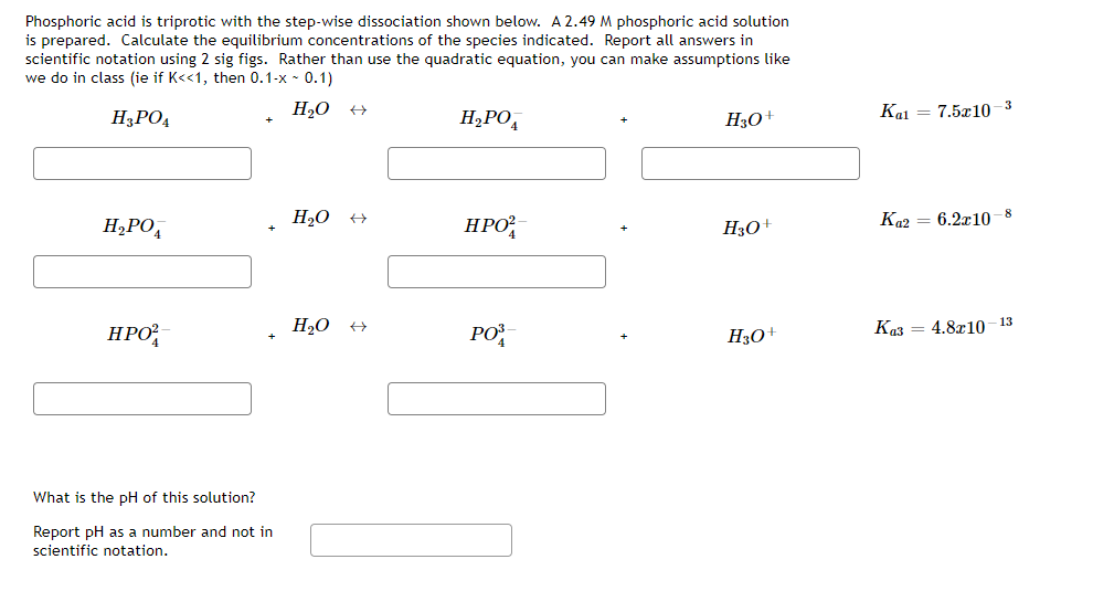 Phosphoric acid is triprotic with the step-wise dissociation shown below. A 2.49M phosphoric acid solution
is prepared. Calculate the equilibrium concentrations of the species indicated. Report all answers in
scientific notation using 2 sig figs. Rather than use the quadratic equation, you can make assumptions like
we do in class (ie if K<<1, then 0.1-x - 0.1)
H3PO4
H2O
H¿PO,
Kal
7.5x10 -3
H3O+
H,PO,
H20 +
HPO
H30+
Ka2
6.2x10 -8
НРО
H20 +
PO
H3O+
Ka3 = 4.8x10 - 13
What is the pH of this solution?
Report pH as a number and not in
scientific notation.

