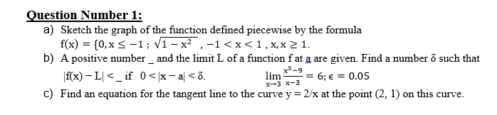 Question Number 1:
a) Sketch the graph of the function defined piecewise by the formula
f(x) = {0,x < -1; v1 – x² ,-1 < x < 1, x, x 2 1.
b) A positive number _ and the limit L of a function f at a are given. Find a number ô such that
|f(x) – L| < _ if 0< |x- al < 8.
c) Find an equation for the tangent line to the curve y = 2/x at the point (2, 1) on this curve.
lim
x-3 x-3
= 6; € = 0.05
