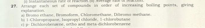 (i) Instantaneous rate of reaction. (II) Avera
27. Arrange each set of compounds in order of increasing boiling points, giving
explanation.
a) Bromo ethane, Bromoform, Chloromethane, Dibromo methane.
b) 1-Chloropropane, Isopropyl chloride, 1-chlorobutane
c) p- Dichlorobenzene, ortho and meta-dichlorobenzene
