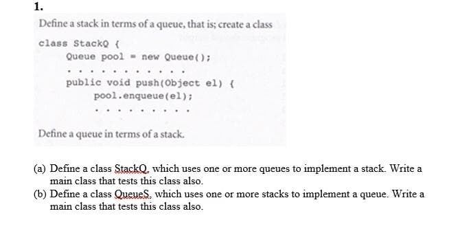1.
Define a stack in terms of a queue, that is; create a class
class StackQ ({
Queue pool - new Queue();
public void push(Object el) {
pool.enqueue(el);
Define a queue in terms of a stack.
(a) Define a class StackQ, which uses one or more queues to implement a stack. Write a
main class that tests this class also.
(b) Define a class QueueS, which uses one or more stacks to implement a queue. Write a
main class that tests this class also.
