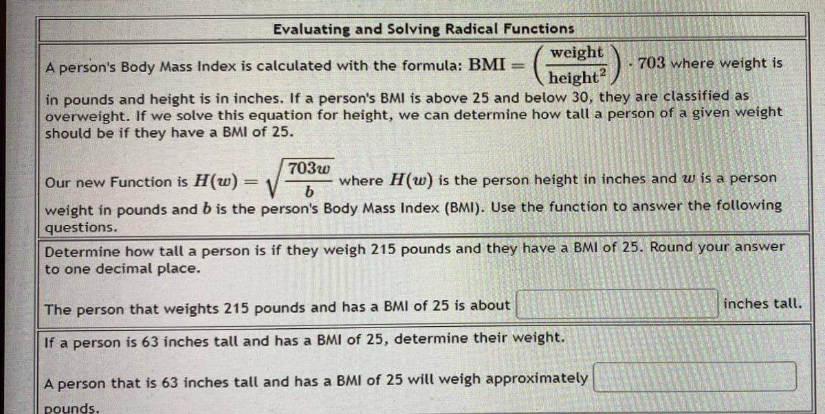 Evaluating and Solving Radical Functions
A person's Body Mass Index is calculated with the formula: BMI
weight
height2
703 where weight is
in pounds and height is in inches. If a person's BMI is above 25 and below 30, they are classified as
overweight. If we solve this equation for height, we can determine how tall a person of a given weight
should be if they have a BMI of 25.
Suscriss)
703w
Our new Function is H(w) = V b
where H(w) is the person height in inches and w is a person
weight in pounds and b is the person's Body Mass Index (BMI). Use the function to answer the following
questions.
Determine how tall a person is if they weigh 215 pounds and they have a BMI of 25. Round your answer
to one decimal place.
The person that weights 215 pounds and has a BMI of 25 is about
If a person is 63 inches tall and has a BMI of 25, determine their weight.
A person that is 63 inches tall and has a BMI of 25 will weigh approximately
pounds.
inches tall.