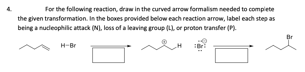 4.
For the following reaction, draw in the curved arrow formalism needed to complete
the given transformation. In the boxes provided below each reaction arrow, label each step as
being a nucleophilic attack (N), loss of a leaving group (L), or proton transfer (P).
Br
Н-Br
.H
:Br:
