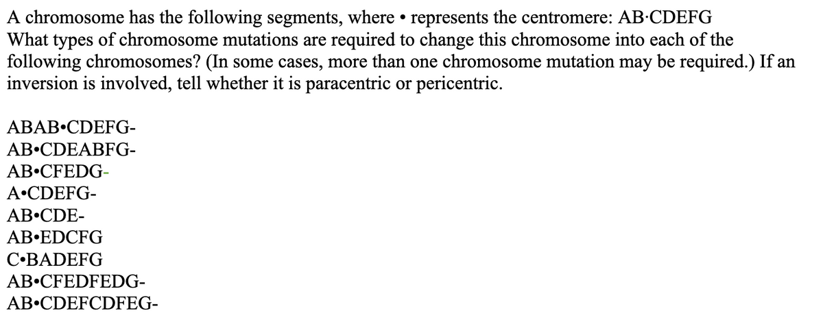 A chromosome has the following segments, where • represents the centromere: AB-CDEFG
What types of chromosome mutations are required to change this chromosome into each of the
following chromosomes? (In some cases, more than one chromosome mutation may be required.) If an
inversion is involved, tell whether it is paracentric or pericentric.
ABAB•CDEFG-
AB•CDEABFG-
AB•CFEDG-
A•CDEFG-
AB•CDE-
AB•EDCFG
C•BADEFG
AB•CFEDFEDG-
AB•CDEFCDFEG-
