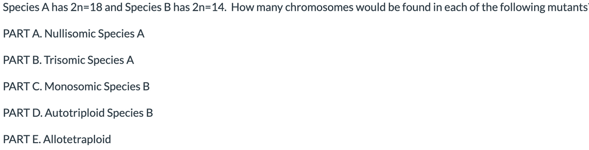 Species A has 2n=18 and Species B has 2n=14. How many chromosomes would be found in each of the following mutants
PART A. Nullisomic Species A
PART B. Trisomic Species A
PART C. Monosomic Species B
PART D. Autotriploid Species B
PART E. Allotetraploid
