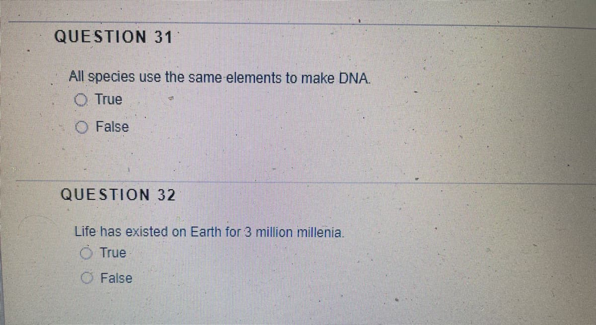 QUESTION 31
All species use the same elements to make DNA.
True
False
QUESTION 32
Life has existed on Earth for 3 million millenia.
True
False
