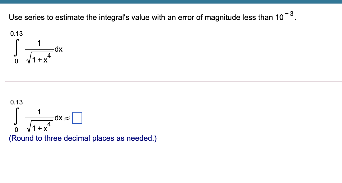 - 3
Use series to estimate the integral's value with an error of magnitude less than 10°.
0.13
1
dp.
4
1 +X
0.13
1
4
1+X
(Round to three decimal places as needed.)

