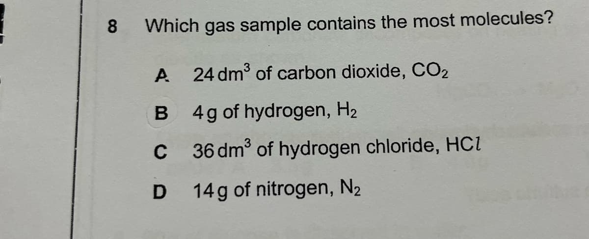 8
Which gas sample contains the most molecules?
A
24 dm of carbon dioxide, CO2
B 4g of hydrogen, H2
C
36 dm of hydrogen chloride, Hci
14g of nitrogen, N2
