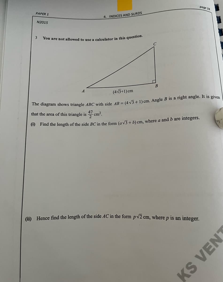 You are not allowed to use a calculator in this question.
page 28
PAPER 1
4. INDICES AND SURDS
N2015
B
A
(4V3+1) cm
he diagram shows triangle ABC with side 4R = (4 V3 + 1) cm. Angle B is a right angle. It is given
that the area of this triangle is
cm?.
9 Find the length of the side BC in the form (av3+ b) cm, where a and b are integers.
(i) Hence find the length of the side AC in the form pv2 cm, where p is an integer.
KS
VENT
