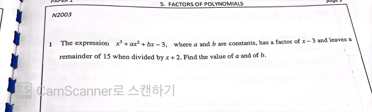 5. FACTORS OF POLYNOMIALS
N2003
1
The expressiori x³+ ax² + bx – 3. where a and b are constants, has a factor of x – 3 and leaves a
remainder of 15 when divided by x + 2. Find the value of a and of b.
s CamScannerAHo|
