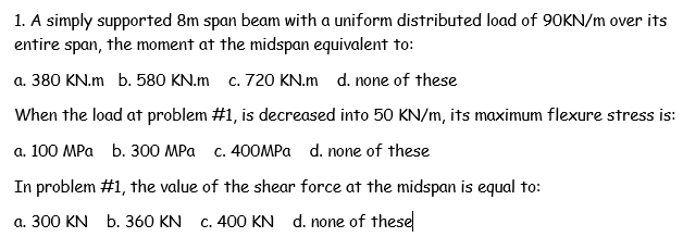1. A simply supported 8m span beam with a uniform distributed load of 90KN/m over its
entire span, the moment at the midspan equivalent to:
a. 380 KN.m b. 580 KN.m c. 720 KN.m d. none of these
When the load at problem #1, is decreased into 5O KN/m, its maximum flexure stress is:
a. 100 MPa b. 300 MPa c. 400MPA d. none of these
In problem #1, the value of the shear force at the midspan is equal to:
a. 300 KN b. 360 KN c. 400 KN d. none of these
