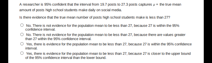 A researcher is 95% confident that the interval from 19.7 posts to 27.3 posts captures the true mean
amount of posts high school students make daily on social media.
Is there evidence that the true mean number of posts high school students make is less than 27?
O No. There is not evidence for the population mean to be less than 27, because 27 is within the 95%
confidence interval.
O No. There is not evidence for the population mean to be less than 27, because there are values greater
than 27 within the 95% confidence interval.
O Yes, there is evidence for the population mean to be less than 27, because 27 is within the 95% confidence
interval.
O Yes, there is evidence for the population mean to be less than 27, because 27 is closer to the upper bound
of the 95% confidence interval than the lower bound.