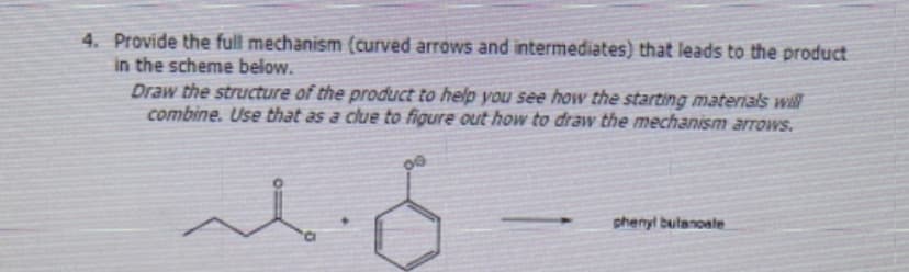 4. Provide the full mechanism (curved arrows and intermediates) that leads to the product
in the scheme below.
Draw the structure of the product to help you see how the starting materials will
combine. Use that as a clue to figure out how to draw the mechanism arrows.
09
phenyl butanoate