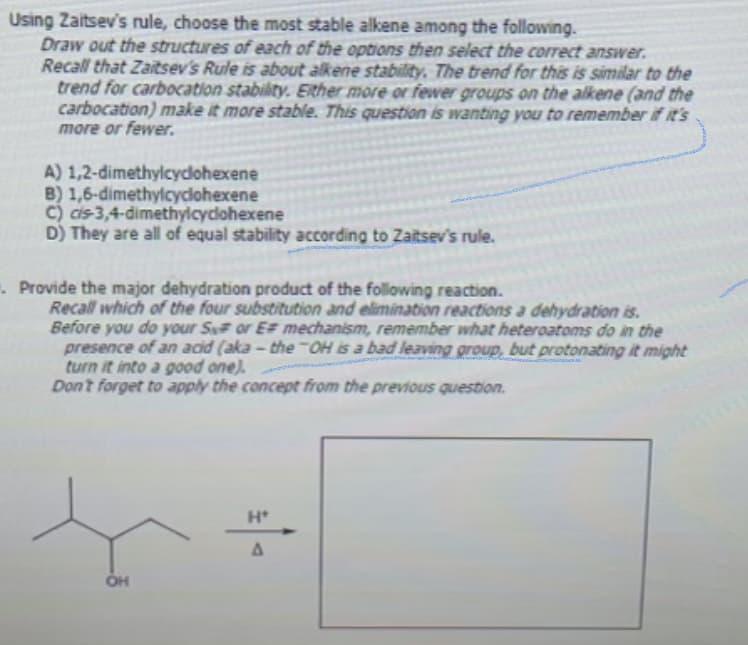 Using Zaitsev's rule, choose the most stable alkene among the following.
Draw out the structures of each of the options then select the correct answer.
Recall that Zaitsev's Rule is about alkene stability. The trend for this is similar to the
trend for carbocation stability. Either more or fewer groups on the alkene (and the
carbocation) make it more stable. This question is wanting you to remember if it's
more or fewer.
A) 1,2-dimethylcyclohexene
B) 1,6-dimethylcyclohexene
C)
cis-3,4-dimethylcyclohexene
D) They are all of equal stability according to Zaitsev's rule.
Provide the major dehydration product of the following reaction.
Recall which of the four substitution and elimination reactions a dehydration is.
Before you do your S# or EF mechanism, remember what heteroatoms do in the
presence of an acid (aka-the-OH is a bad leaving group, but protonating it might
turn it into a good one).
Don't forget to apply the concept from the previous question.
OH
Ht
A