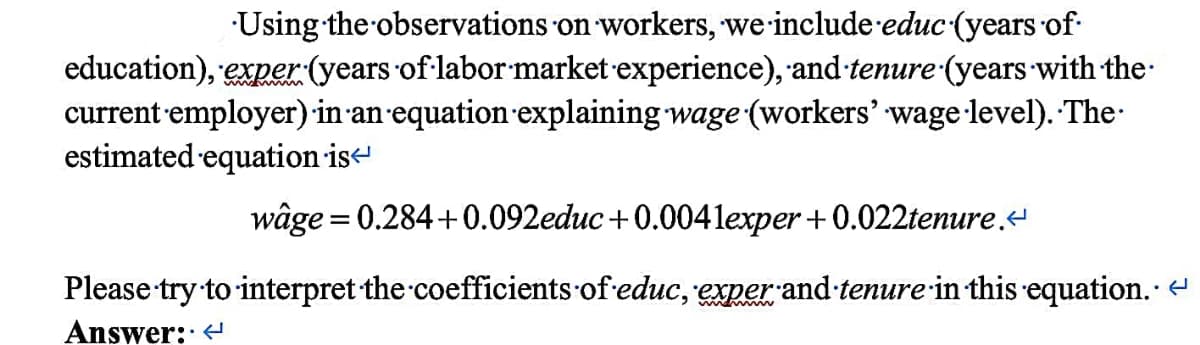 Using the observations on workers, we include educ (years of
education), exper (years of labor market experience), and tenure (years with the
current employer) in an equation explaining wage (workers' wage level). The
estimated equation is
wâge = 0.284+0.092educ+0.0041exper+0.022tenure.<
Please try to interpret the coefficients of educ, exper and tenure in this equation. <
Answer: <
