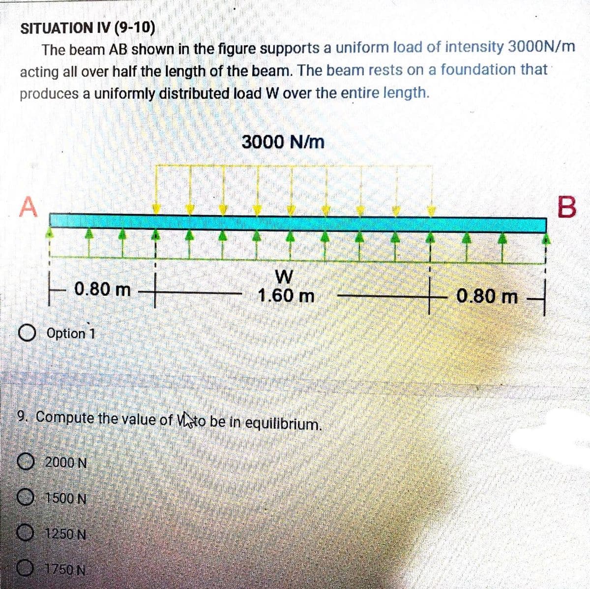 SITUATION IV (9-10)
The beam AB shown in the figure supports a uniform load of intensity 3000N/m
acting all over half the length of the beam. The beam rests on a foundation that
produces a uniformly distributed load W over the entire length.
A
ㅏ
Option 1
0.80 m
2000 N
9. Compute the value of Vato be in equilibrium.
1500 N
1250 N
3000 N/m
1750 N
W
1.60 m
+0.80 m
they
0987
BERNABANDER
B