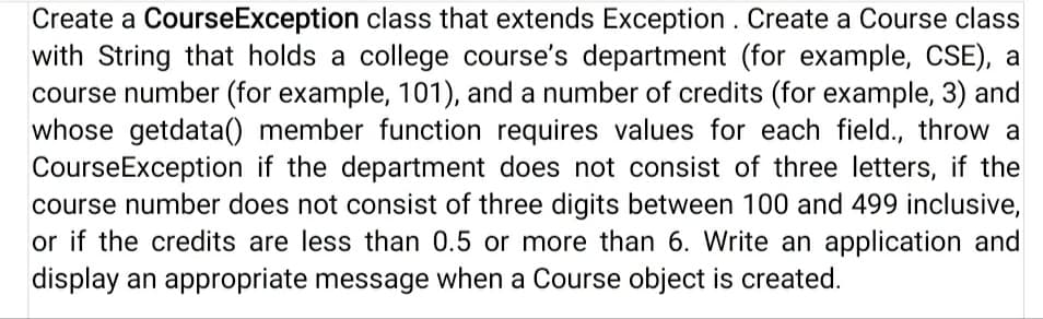 Create a CourseException class that extends Exception. Create a Course class
with String that holds a college course's department (for example, CSE), a
course number (for example, 101), and a number of credits (for example, 3) and
whose getdata() member function requires values for each field., throw a
CourseException if the department does not consist of three letters, if the
course number does not consist of three digits between 100 and 499 inclusive,
or if the credits are less than 0.5 or more than 6. Write an application and
display an appropriate message when a Course object is created.
