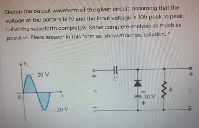Sketch the output waveform of the given circuit, assuming that the
voltage of the battery is 1V and the input voltage is 10V peak to peak.
Label the waveform completely. Show complete analysis as much as
possible. Place answer in this form as: show attached solution. *
20 V
10V
-20 V
RI
