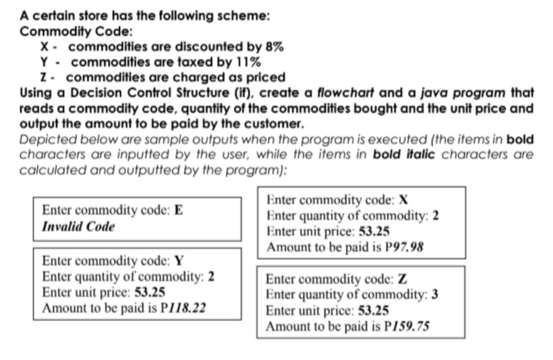 A certain store has the following scheme:
Commodity Code:
X - commodities are discounted by 8%
Y - commodities are taxed by 11%
Z. commodities are charged as priced
Using a Decision Control Structure (if), create a flowchart and a java program that
reads a commodity code, quantity of the commodities bought and the unit price and
output the amount to be paid by the customer.
Depicted below are sample outputs when the program is executed (the items in bold
characters are inputted by the user, while the items in bold italic characters are
calculated and outputted by the program):
Enter commodity code: X
Enter quantity of commodity: 2
Enter unit price: 53.25
Amount to be paid is P97.98
Enter commodity code: E
Invalid Code
Enter commodity code: Y
Enter quantity of commodity: 2
Enter unit price: 53.25
Amount to be paid is PI18.22
Enter commodity code: Z
Enter quantity of commodity: 3
Enter unit price: 53.25
Amount to be paid is P159.75
