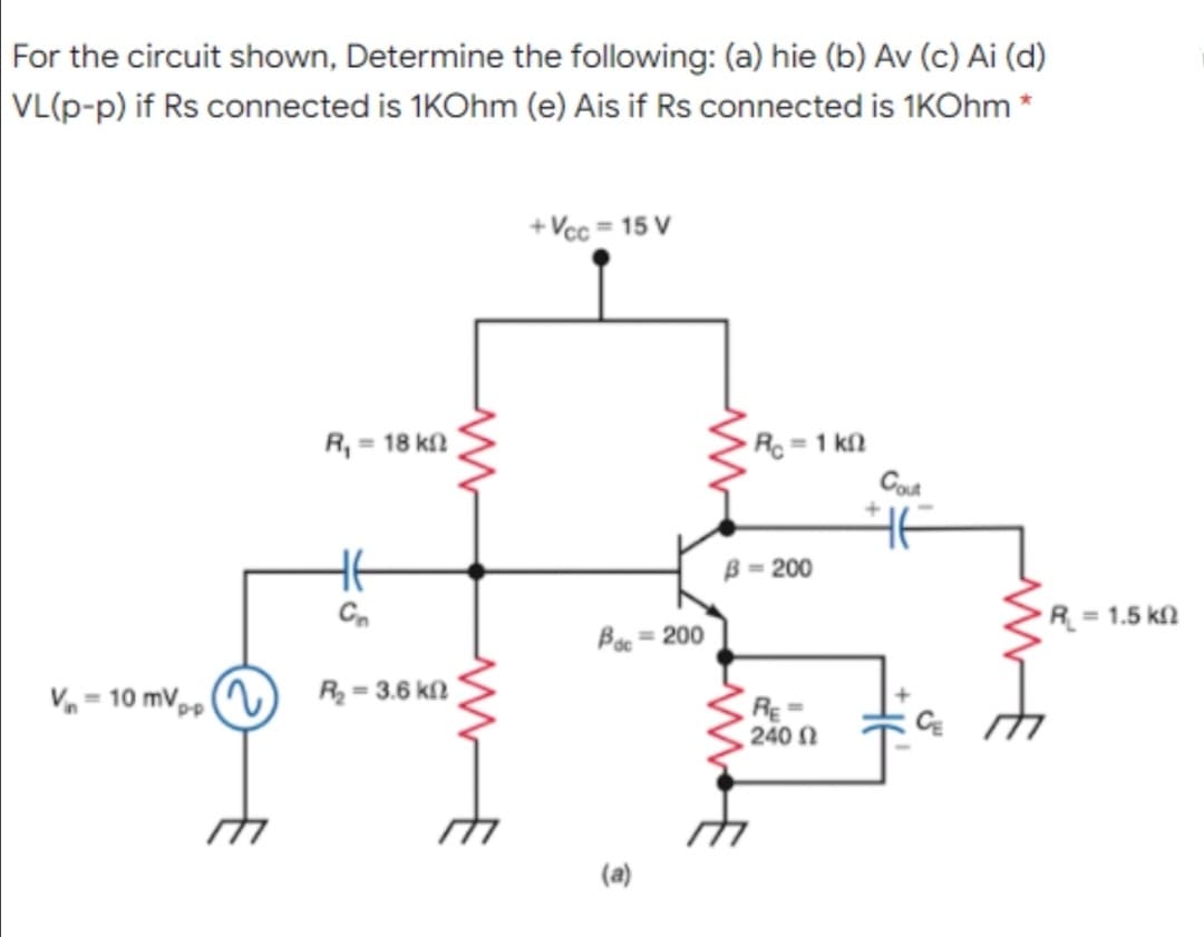 For the circuit shown, Determine the following: (a) hie (b) Av (c) Ai (d)
VL(p-p) if Rs connected is 1KOhm (e) Ais if Rs connected is 1KOhm *
+ Vcc = 15 V
Rc = 1 kl2
Cot
R, = 18 kl
HE
B = 200
C.
R = 1.5 k
Boc = 200
V = 10 mV,,
R = 3.6 kf2
RE =
240 1
(a)
