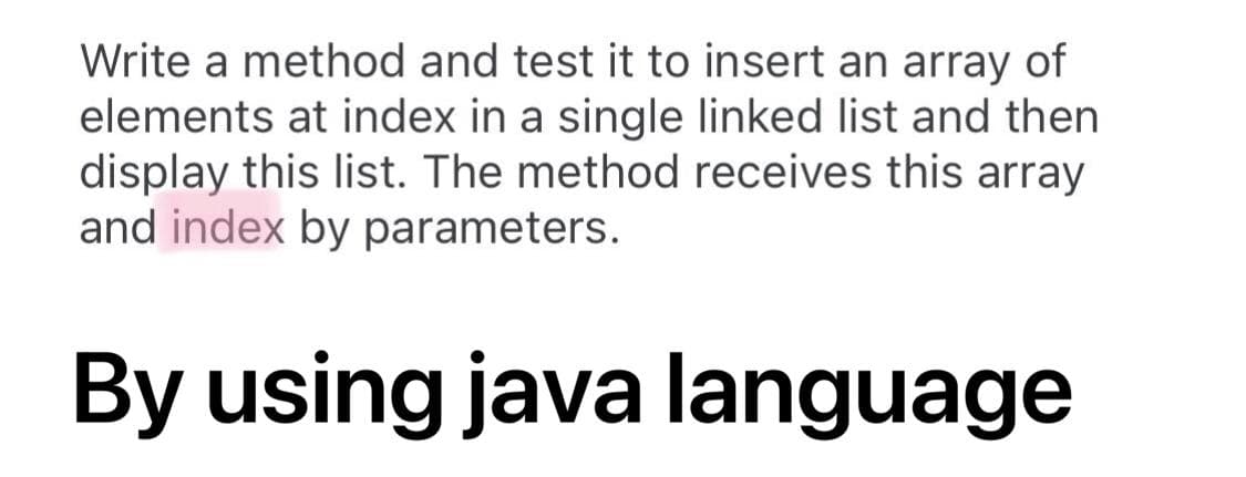 Write a method and test it to insert an array of
elements at index in a single linked list and then
display this list. The method receives this array
and index by parameters.
By using java language
