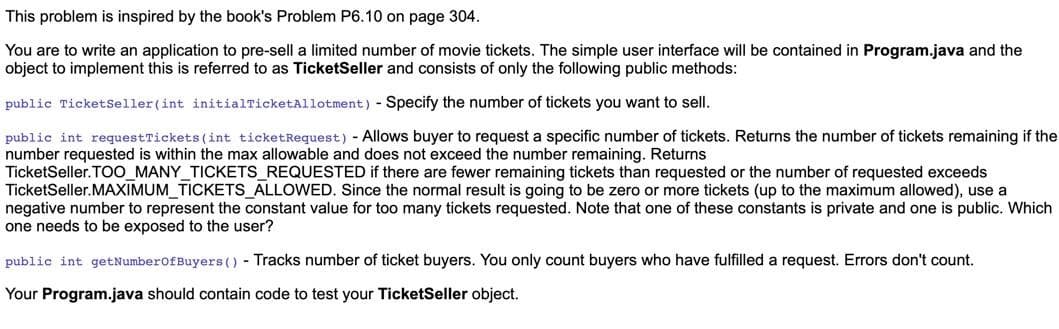 This problem is inspired by the book's Problem P6.10 on page 304.
You are to write an application to pre-sell a limited number of movie tickets. The simple user interface will be contained in Program.java and the
object to implement this is referred to as TicketSeller and consists of only the following public methods:
public TicketSeller (int initialTicketAllotment) - Specify the number of tickets you want to sell.
public int requestTickets (int ticketRequest) - Allows buyer to request a specific number of tickets. Returns the number of tickets remaining if the
number requested is within the max allowable and does not exceed the number remaining. Returns
TicketSeller. TOO_MANY_TICKETS_REQUESTED if there are fewer remaining tickets than requested or the number of requested exceeds
TicketSeller. MAXIMUM_TICKETS_ALLOWED. Since the normal result is going to be zero or more tickets (up to the maximum allowed), use a
negative number to represent the constant value for too many tickets requested. Note that one of these constants is private and one is public. Which
one needs to be exposed to the user?
public int getNumberofBuyers () - Tracks number of ticket buyers. You only count buyers who have fulfilled a request. Errors don't count.
Your Program.java should contain code to test your TicketSeller object.
