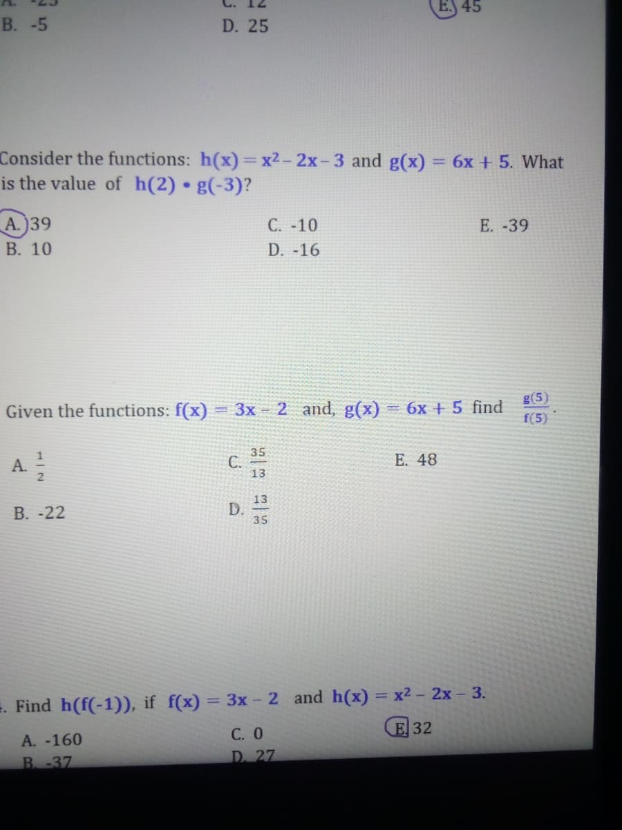 B. -5
A.)39
B. 10
Consider the functions: h(x)=x2-2x-3 and g(x) = 6x + 5. What
is the value of h(2) g(-3)?
A ²/2
D. 25
Given the functions: f(x)= 3x - 2 and, g(x)
B. -22
A. -160
B. -37
C.
D.
C. -10
D. -16
35
13
13.
35
45
E. 48
E. -39
= 6x + 5 find
=. Find h(f(-1)), if f(x) = 3x - 2 and h(x) = x² - 2x - 3.
E 32
C. 0
D. 27
g(5)
f(5)