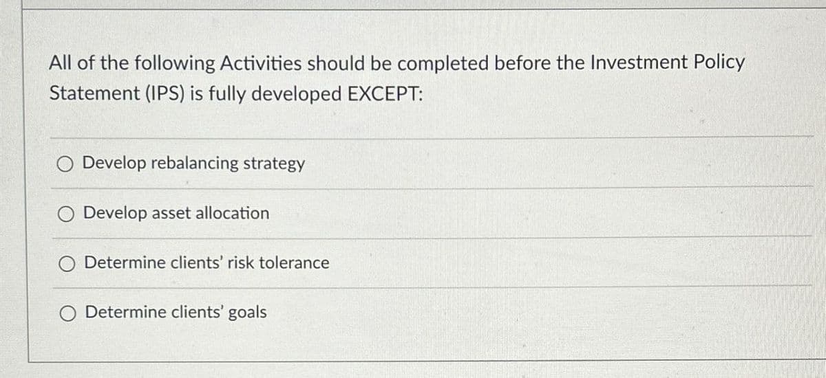All of the following Activities should be completed before the Investment Policy
Statement (IPS) is fully developed EXCEPT:
O Develop rebalancing strategy
Develop asset allocation
Determine clients' risk tolerance
O Determine clients' goals