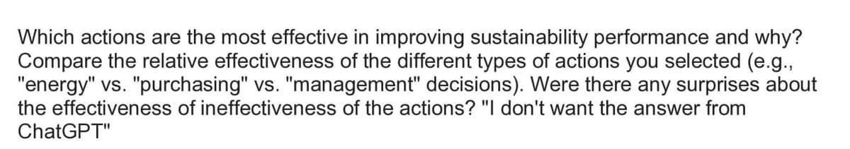Which actions are the most effective in improving sustainability performance and why?
Compare the relative effectiveness of the different types of actions you selected (e.g.,
"energy" vs. "purchasing" vs. "management" decisions). Were there any surprises about
the effectiveness of ineffectiveness of the actions? "I don't want the answer from
ChatGPT"