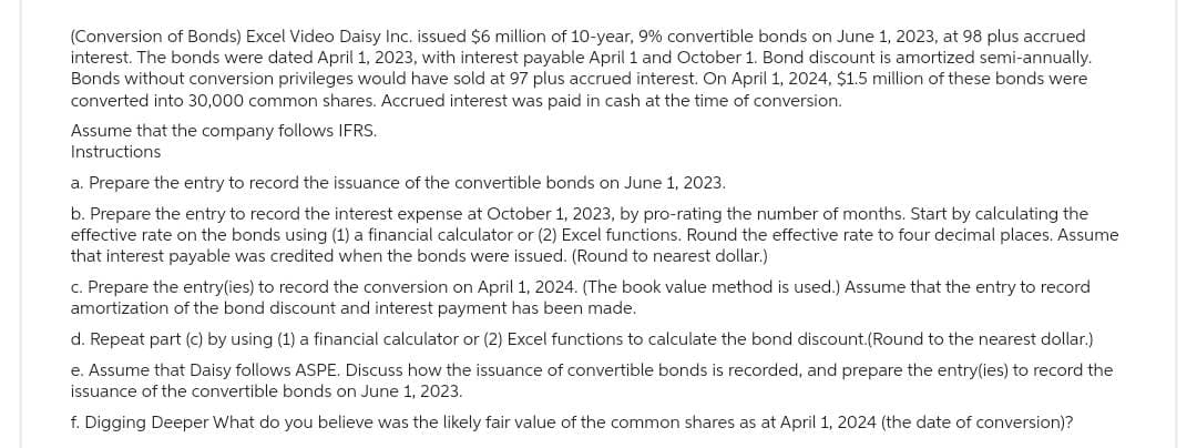 (Conversion of Bonds) Excel Video Daisy Inc. issued $6 million of 10-year, 9% convertible bonds on June 1, 2023, at 98 plus accrued
interest. The bonds were dated April 1, 2023, with interest payable April 1 and October 1. Bond discount is amortized semi-annually.
Bonds without conversion privileges would have sold at 97 plus accrued interest. On April 1, 2024, $1.5 million of these bonds were
converted into 30,000 common shares. Accrued interest was paid in cash at the time of conversion.
Assume that the company follows IFRS.
Instructions
a. Prepare the entry to record the issuance of the convertible bonds on June 1, 2023.
b. Prepare the entry to record the interest expense at October 1, 2023, by pro-rating the number of months. Start by calculating the
effective rate on the bonds using (1) a financial calculator or (2) Excel functions. Round the effective rate to four decimal places. Assume
that interest payable was credited when the bonds were issued. (Round to nearest dollar.)
c. Prepare the entry(ies) to record the conversion on April 1, 2024. (The book value method is used.) Assume that the entry to record
amortization of the bond discount and interest payment has been made.
d. Repeat part (c) by using (1) a financial calculator or (2) Excel functions to calculate the bond discount.(Round to the nearest dollar.)
e. Assume that Daisy follows ASPE. Discuss how the issuance of convertible bonds is recorded, and prepare the entry(ies) to record the
issuance of the convertible bonds on June 1, 2023.
f. Digging Deeper What do you believe was the likely fair value of the common shares as at April 1, 2024 (the date of conversion)?