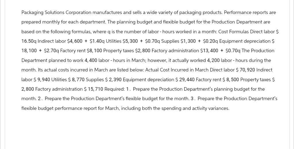 Packaging Solutions Corporation manufactures and sells a wide variety of packaging products. Performance reports are
prepared monthly for each department. The planning budget and flexible budget for the Production Department are
based on the following formulas, where q is the number of labor - hours worked in a month: Cost Formulas Direct labor $
16.50q Indirect labor $4,600+ $1.40q Utilities $5,300 + $0.70q Supplies $1,300 + $0.20q Equipment depreciation $
18,100 + $2.70q Factory rent $8, 100 Property taxes $2,800 Factory administration $13,400 + $0.70q The Production
Department planned to work 4, 400 labor - hours in March; however, it actually worked 4, 200 labor - hours during the
month. Its actual costs incurred in March are listed below: Actual Cost Incurred in March Direct labor $ 70, 920 Indirect
labor $ 9,940 Utilities $ 8,770 Supplies $ 2,390 Equipment depreciation $ 29,440 Factory rent $ 8,500 Property taxes $
2,800 Factory administration $ 15,710 Required: 1. Prepare the Production Department's planning budget for the
month. 2. Prepare the Production Department's flexible budget for the month. 3. Prepare the Production Department's
flexible budget performance report for March, including both the spending and activity variances.