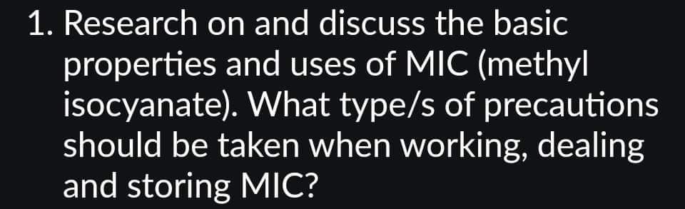 1. Research on and discuss the basic
properties and uses of MIC (methyl
isocyanate). What type/s of precautions
should be taken when working, dealing
and storing MIC?