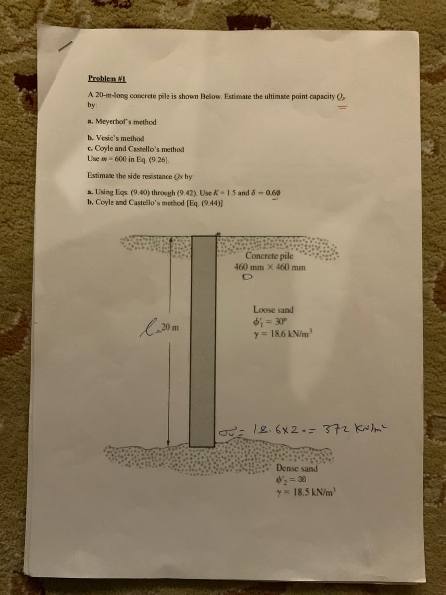 Problem #1
A 20-m-long concrete pile is shown Below. Estimate the ultimate point capacity Op
by:
a. Meyerhof's method
b. Vesic's method
c. Coyle and Castello's method
Use m= 600 in Eq. (9.26).
Estimate the side resistance Qs by:
a. Using Eqs. (9.40) through (9.42). Use K = 1.5 and 8 = 0.60
b. Coyle and Castello's method [Eq. (9.44)]
l-20 m
Concrete pile
460 mm X 460 mm
Loose sand
$₁ = 30°
y = 18.6 kN/m³
18.6x2 = 372 kr/m²
Dense sand
$2 = 36
y = 18.5 kN/m²