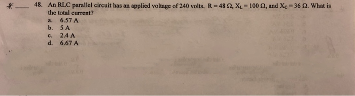 *- 48. An RLC parallel circuit has an applied voltage of 240 volts. R= 48 2, XL= 100 2, and Xe = 36 Q. What is
the total current?
6,57 A
b. 5 A
a.
с.
2.4 A
d.
6.67 A
