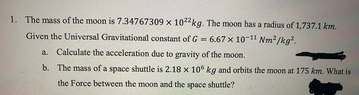 1. The mass of the moon is 7.34767309 x 1022kg. The moon has a radius of 1,737.1 km.
Given the Universal Gravitational constant of G =
6.67 x 10-11 Nm²/kg².
a. Calculate the acceleration due to gravity of the moon.
b. The mass of a space shuttle is 2.18 x 106 kg and orbits the moon at 175 km. What is
the Force between the moon and the space shuttle?
