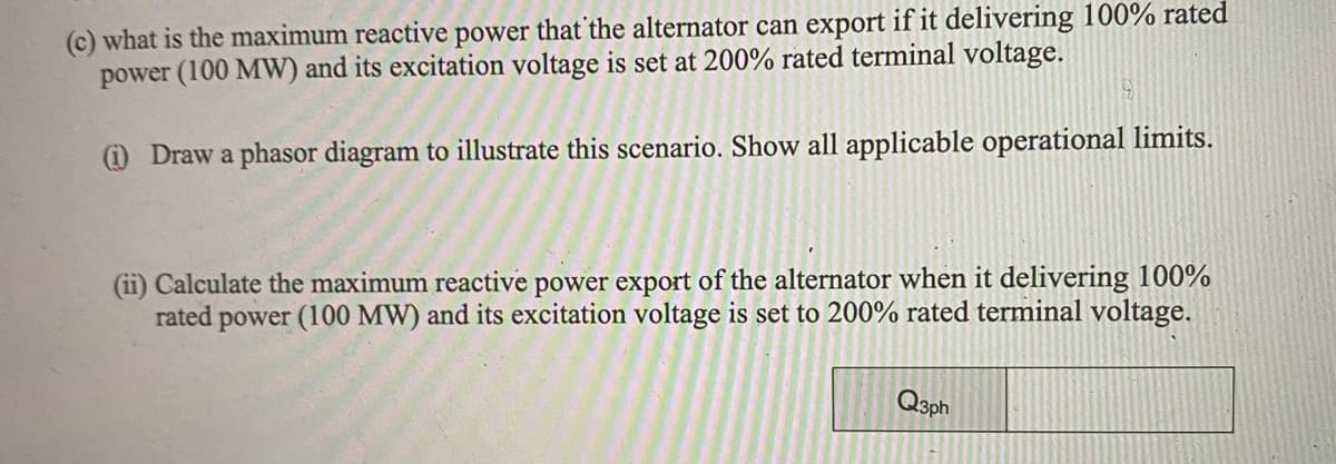 (c) what is the maximum reactive power that the alternator can export if it delivering 100% rated
power (100 MW) and its excitation voltage is set at 200% rated terminal voltage.
(1) Draw a phasor diagram to illustrate this scenario. Show all applicable operational limits.
(ii) Calculate the maximum reactive power export of the alternator when it delivering 100%
rated 1 power (100 MW) and its excitation voltage is set to 200% rated terminal voltage.
Q3ph
