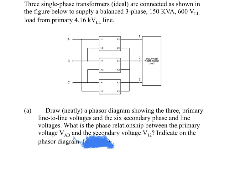 Three single-phase transformers (ideal) are connected as shown in
the figure below to supply a balanced 3-phase, 150 KVA, 600 VL
load from primary 4.16 KVLL
line.
H1
X1
H2
X2
BALLANCED
H1
X1
THREE PHAGE
LOAD
H2
X2
H1
X1
X2
(a)
Draw (neatly) a phasor diagram showing the three, primary
line-to-line voltages and the six secondary phase and line
voltages. What is the phase relationship between the primary
voltage VAB and the secondary voltage V12? Indicate on the
phasor diagram:f

