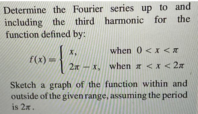 Determine the Fourier series up to and
including the third harmonic for the
function defined by:
when 0 < x < T
X,
f(x)=
2n – x, when n < x < 2n
Sketch a graph of the function within and
outside of the given range, assuming the period
is 2n.
