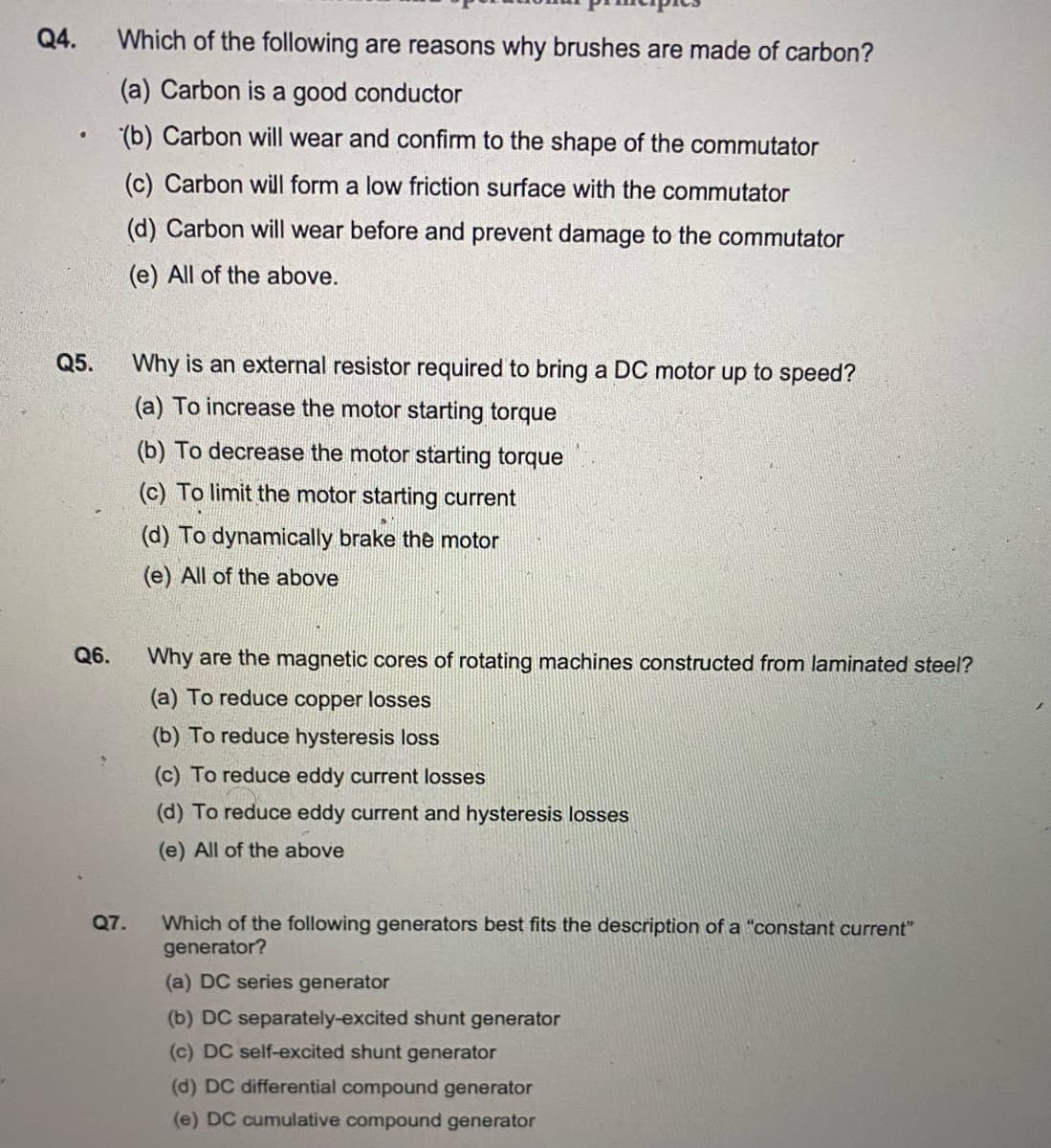 Q4.
Which of the following are reasons why brushes are made of carbon?
(a) Carbon is a good conductor
(b) Carbon will wear and confirm to the shape of the commutator
(c) Carbon will form a low friction surface with the commutator
(d) Carbon will wear before and prevent damage to the commutator
(e) All of the above.
Q5.
Why is an external resistor required to bring a DC motor up to speed?
(a) To increase the motor starting torque
(b) To decrease the motor starting torque
(c) To limit the motor starting current
(d) To dynamically brake the motor
(e) All of the above
Q6.
Why are the magnetic cores of rotating machines constructed from laminated steel?
(a) To reduce copper losses
(b) To reduce hysteresis loss
(c) To reduce eddy current losses
(d) To reduce eddy current and hysteresis losses
(e) All of the above
Which of the following generators best fits the description of a "constant current"
generator?
Q7.
(a) DC series generator
(b) DC separately-excited shunt generator
(c) DC self-excited shunt generator
(d) DC differential compound generator
(e) DC cumulative compound generator
