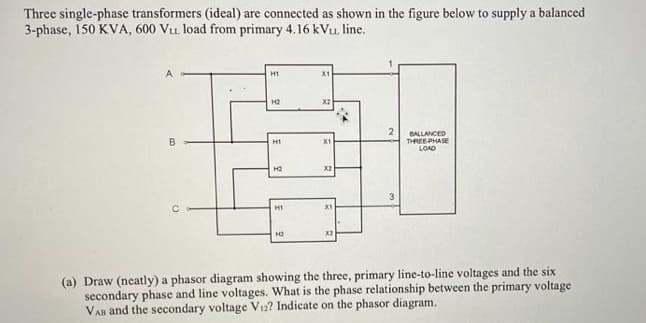 Three single-phase transformers (ideal) are connected as shown in the figure below to supply a balanced
3-phase, 150 KVA, 600 Vu. load from primary 4.16 kVu. line.
H1
X1
H2
X2
BALLANCED
THREEPHASE
LOAD
H1
X1
H2
X2
H1
X1
(a) Draw (neatly) a phasor diagram showing the three, primary line-to-line voltages and the six
secondary phase and line voltages. What is the phase relationship between the primary voltage
VAn and the secondary voltage V12? Indicate on the phasor diagram.
