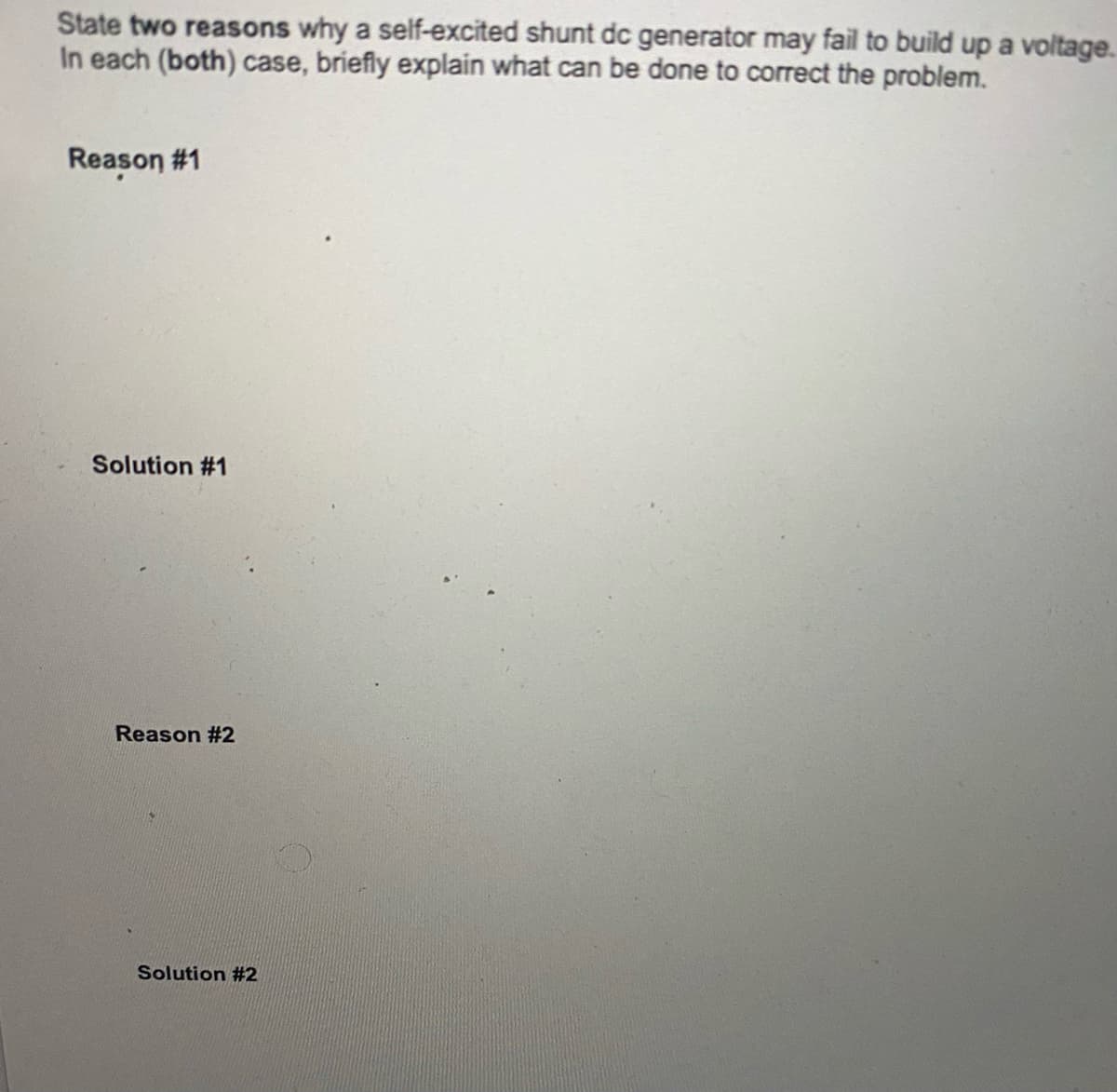 State two reasons why a self-excited shunt dc generator may fail to build up a voltage.
In each (both) case, briefly explain what can be done to correct the problem.
Reason #1
Solution #1
Reason #2
Solution #2
