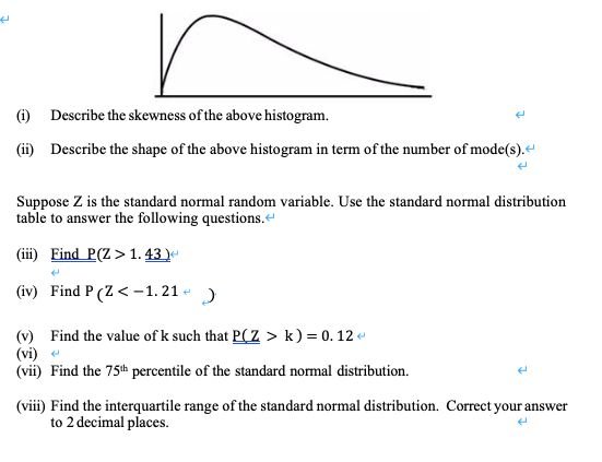 () Describe the skewness of the above histogram.
(ii) Describe the shape of the above histogram in term of the number of mode(s).“
Suppose Z is the standard normal random variable. Use the standard normal distribution
table to answer the following questions.
(i) Find P(Z>1. 43.)

