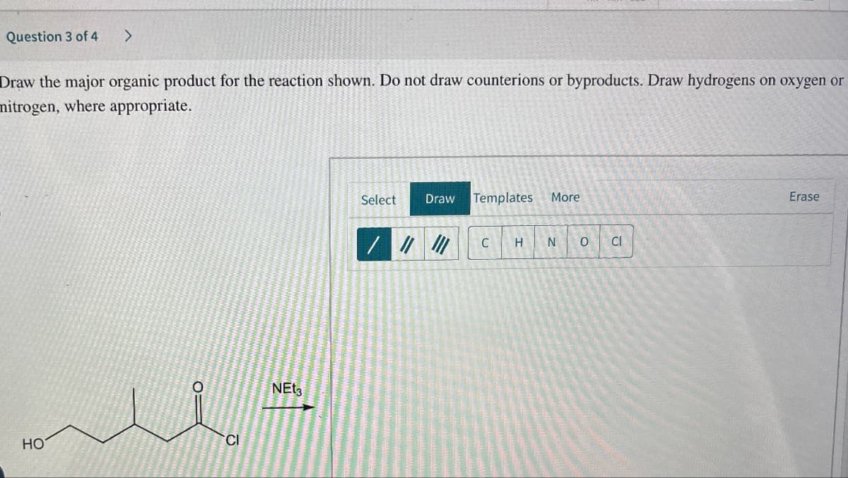 Question 3 of 4 >
Draw the major organic product for the reaction shown. Do not draw counterions or byproducts. Draw hydrogens on oxygen or
mitrogen, where appropriate.
HO
CI
NEt3
Select
Draw
Templates More
/
C
H N 0
Cl
Erase