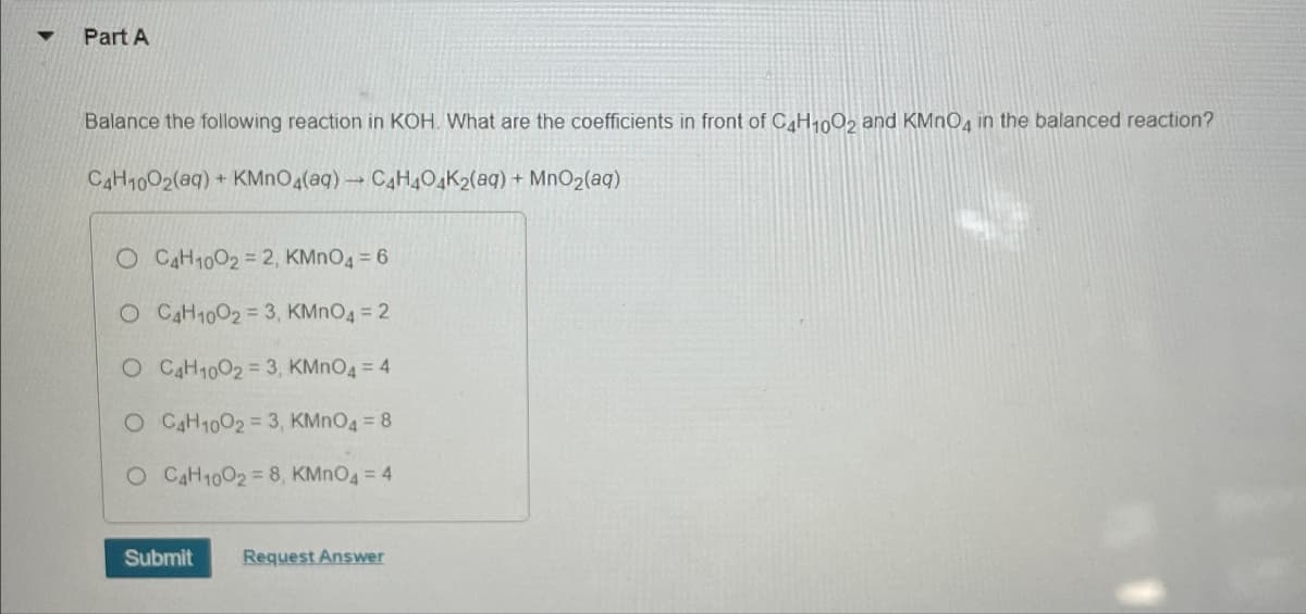 Part A
Balance the following reaction in KOH. What are the coefficients in front of C4H1002 and KMnO4 in the balanced reaction?
C4H1002(aq) + KMnO4(aq) → C4H4O4K2(aq) + MnO2(aq)
O C4H1002 = 2, KMnO4 = 6
O C4H10023, KMnO4 = 2
O C4H1002 = 3, KMnO4 = 4
O C4H10023, KMnO4 = 8
O C4H10028, KMnO4 = 4
Submit
Request Answer
