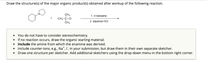 Draw the structure(s) of the major organic product(s) obtained after workup of the following reaction.
+
CH₂
CH₁-C-Cl
CH₂
1. in benzene
2. aqueous HCI
You do not have to consider stereochemistry.
If no reaction occurs, draw the organic starting material.
Include the amine from which the enamine was derived.
Include counter-ions, e.g., Na*, I, in your submission, but draw them in their own separate sketcher.
• Draw one structure per sketcher. Add additional sketchers using the drop-down menu in the bottom right corner.